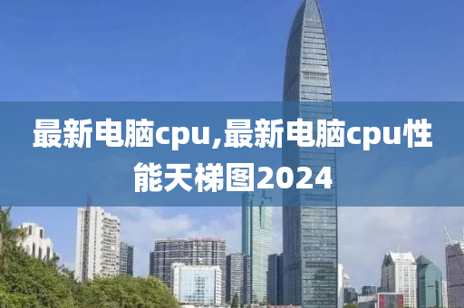 最新电脑cpu,最新电脑cpu性能天梯图2024