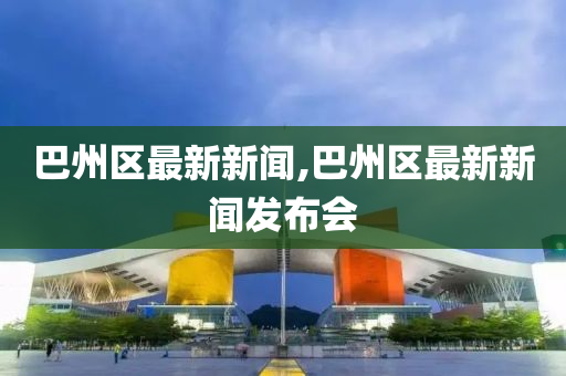 巴州区最新新闻,巴州区最新新闻发布会