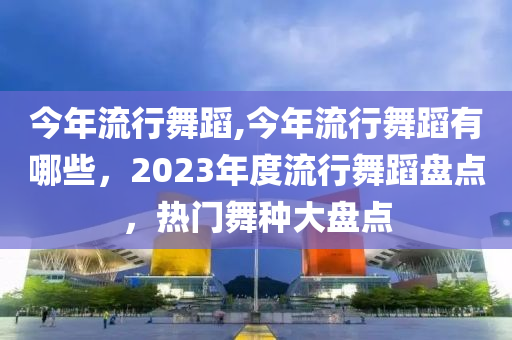 今年流行舞蹈,今年流行舞蹈有哪些，2023年度流行舞蹈盘点，热门舞种大盘点