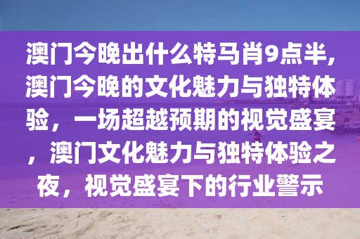 澳门今晚出什么特马肖9点半,澳门今晚的文化魅力与独特体验，一场超越预期的视觉盛宴，澳门文化魅力与独特体验之夜，视觉盛宴下的行业警示