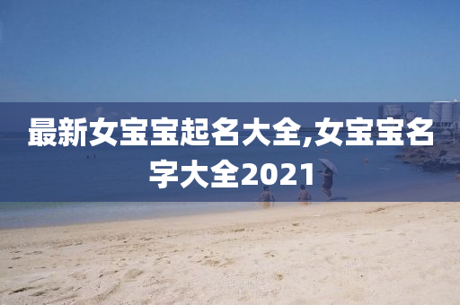 最新女宝宝起名大全,女宝宝名字大全2021