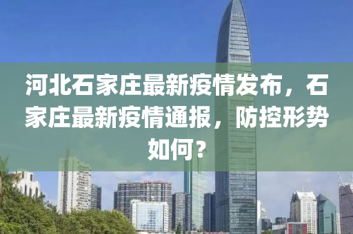 河北石家庄最新疫情发布，石家庄最新疫情通报，防控形势如何？