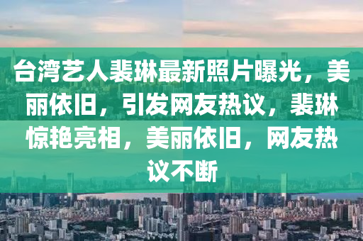 台湾艺人裴琳最新照片曝光，美丽依旧，引发网友热议，裴琳惊艳亮相，美丽依旧，网友热议不断