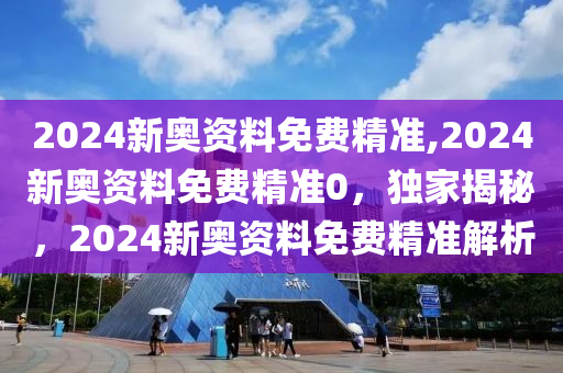 2024新奥资料免费精准,2024新奥资料免费精准0，独家揭秘，2024新奥资料免费精准解析