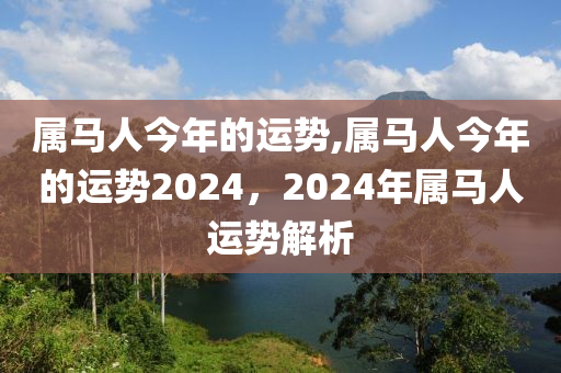 属马人今年的运势,属马人今年的运势2024，2024年属马人运势解析