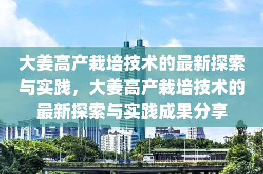 大姜高产栽培技术的最新探索与实践，大姜高产栽培技术的最新探索与实践成果分享