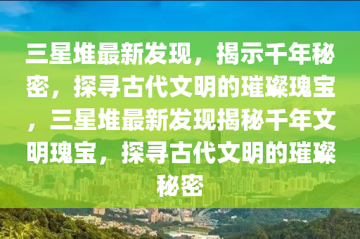 三星堆最新发现，揭示千年秘密，探寻古代文明的璀璨瑰宝，三星堆最新发现揭秘千年文明瑰宝，探寻古代文明的璀璨秘密