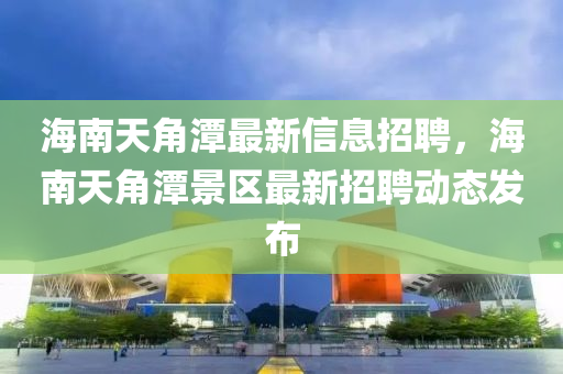 海南天角潭最新信息招聘，海南天角潭景区最新招聘动态发布