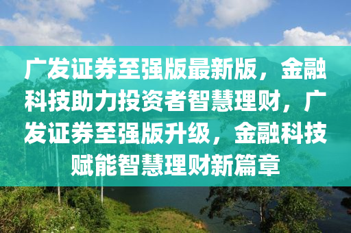 广发证券至强版最新版，金融科技助力投资者智慧理财，广发证券至强版升级，金融科技赋能智慧理财新篇章