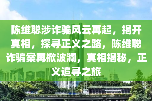 陈维聪涉诈骗风云再起，揭开真相，探寻正义之路，陈维聪诈骗案再掀波澜，真相揭秘，正义追寻之旅