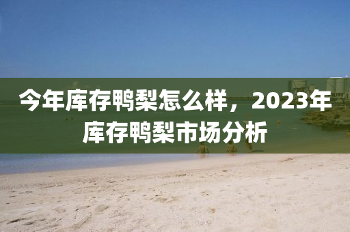 今年库存鸭梨怎么样，2023年库存鸭梨市场分析