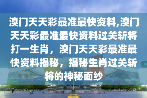 溴门天天彩最准最快资料,溴门天天彩最准最快资料过关斩将打一生肖，溴门天天彩最准最快资料揭秘，揭秘生肖过关斩将的神秘面纱