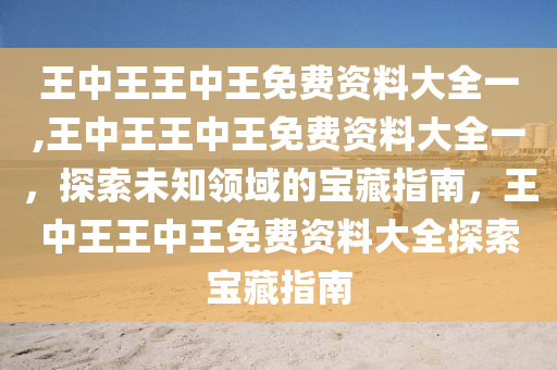 王中王王中王免费资料大全一,王中王王中王免费资料大全一，探索未知领域的宝藏指南，王中王王中王免费资料大全探索宝藏指南