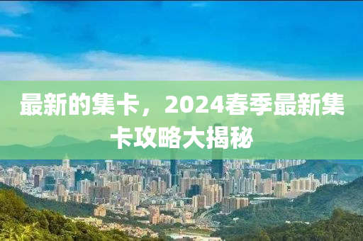 最新的集卡，2024春季最新集卡攻略大揭秘