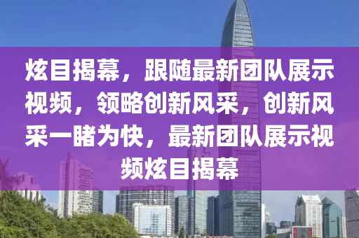 炫目揭幕，跟随最新团队展示视频，领略创新风采，创新风采一睹为快，最新团队展示视频炫目揭幕