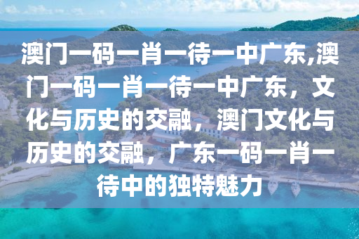 澳门一码一肖一待一中广东,澳门一码一肖一待一中广东，文化与历史的交融，澳门文化与历史的交融，广东一码一肖一待中的独特魅力