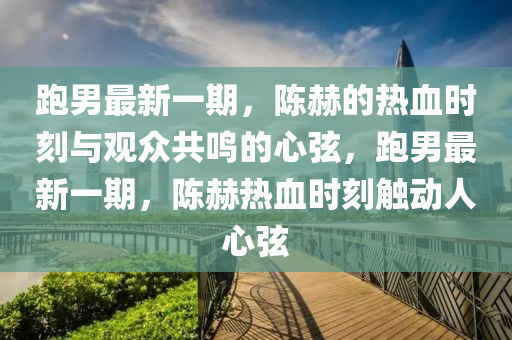 跑男最新一期，陈赫的热血时刻与观众共鸣的心弦，跑男最新一期，陈赫热血时刻触动人心弦