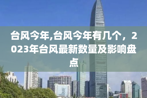 台风今年,台风今年有几个，2023年台风最新数量及影响盘点