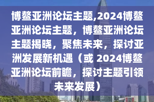 博鳌亚洲论坛主题,2024博鳌亚洲论坛主题，博鳌亚洲论坛主题揭晓，聚焦未来，探讨亚洲发展新机遇（或 2024博鳌亚洲论坛前瞻，探讨主题引领未来发展）