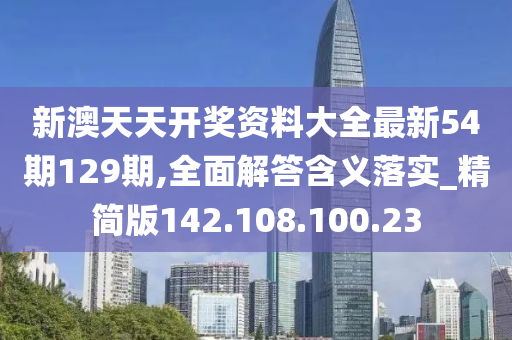 新澳天天开奖资料大全最新54期129期,全面解答含义落实_精简版142.108.100.23