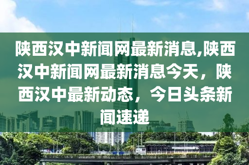 陕西汉中新闻网最新消息,陕西汉中新闻网最新消息今天，陕西汉中最新动态，今日头条新闻速递