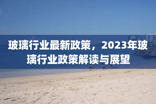 玻璃行业最新政策，2023年玻璃行业政策解读与展望