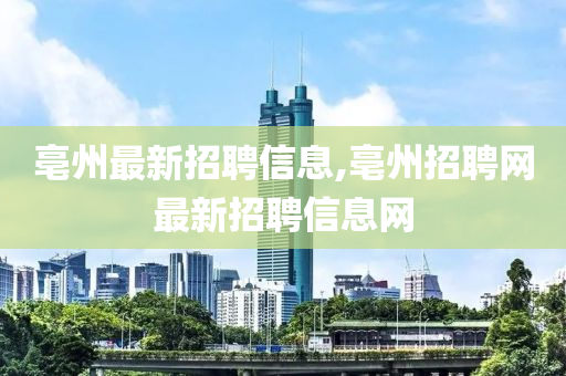 亳州最新招聘信息,亳州招聘网最新招聘信息网