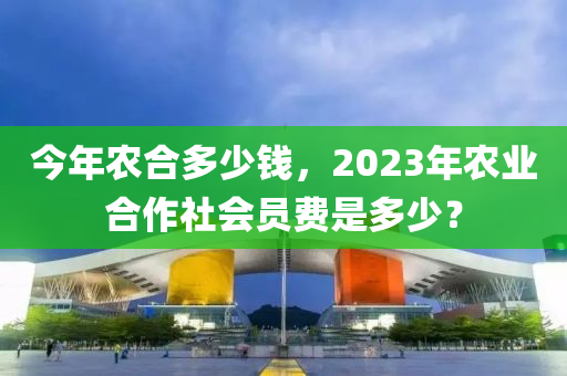 今年农合多少钱，2023年农业合作社会员费是多少？