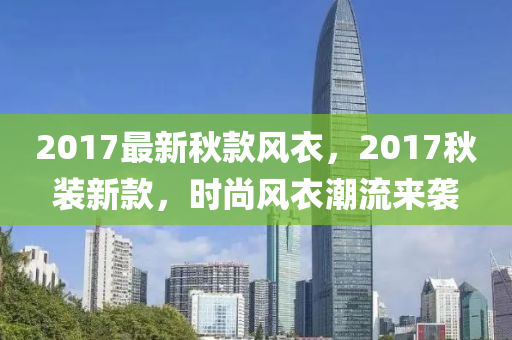 2017最新秋款风衣，2017秋装新款，时尚风衣潮流来袭