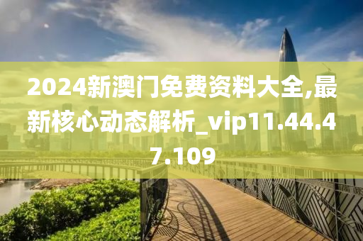 2024新澳门免费资料大全,最新核心动态解析_vip11.44.47.109