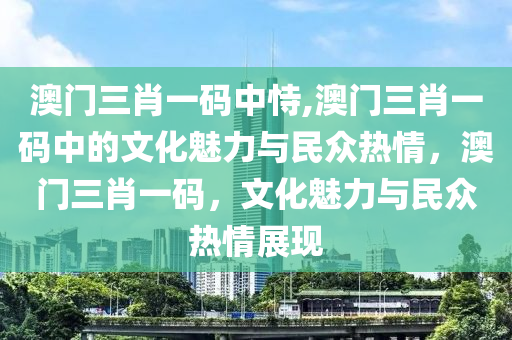 澳门三肖一码中恃,澳门三肖一码中的文化魅力与民众热情，澳门三肖一码，文化魅力与民众热情展现