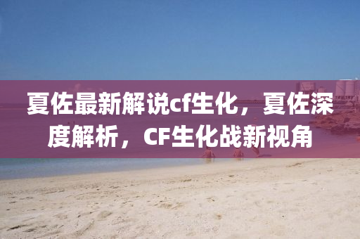 夏佐最新解说cf生化，夏佐深度解析，CF生化战新视角