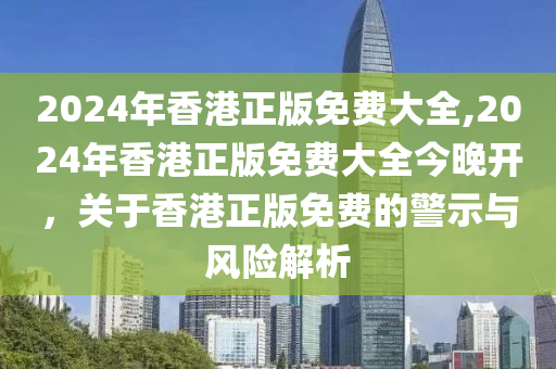 2024年香港正版免费大全,2024年香港正版免费大全今晚开，关于香港正版免费的警示与风险解析