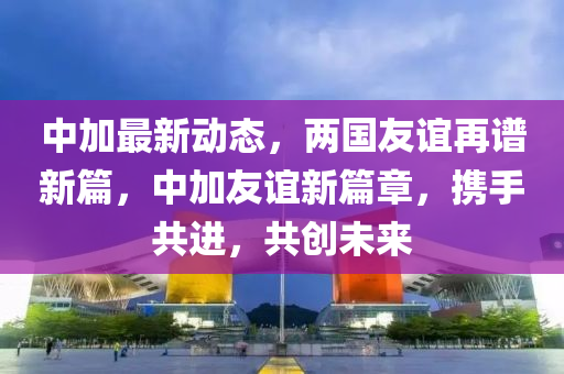 中加最新动态，两国友谊再谱新篇，中加友谊新篇章，携手共进，共创未来