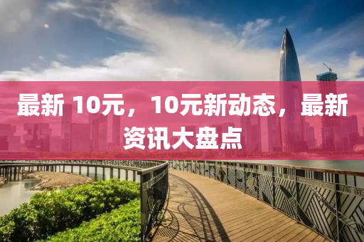 最新 10元，10元新动态，最新资讯大盘点