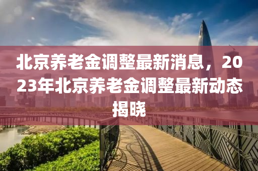 北京养老金调整最新消息，2023年北京养老金调整最新动态揭晓