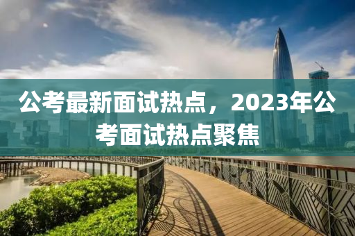 公考最新面试热点，2023年公考面试热点聚焦