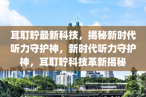 耳耵聍最新科技，揭秘新时代听力守护神，新时代听力守护神，耳耵聍科技革新揭秘