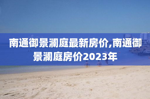 南通御景澜庭最新房价,南通御景澜庭房价2023年