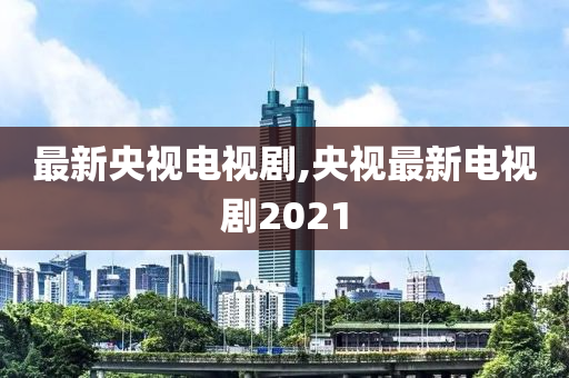 最新央视电视剧,央视最新电视剧2021