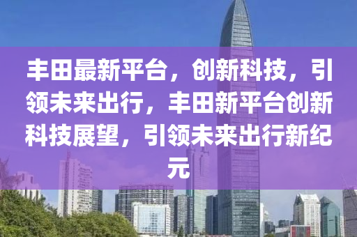 丰田最新平台，创新科技，引领未来出行，丰田新平台创新科技展望，引领未来出行新纪元