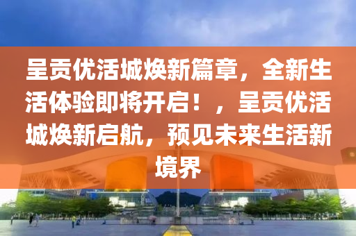 呈贡优活城焕新篇章，全新生活体验即将开启！，呈贡优活城焕新启航，预见未来生活新境界