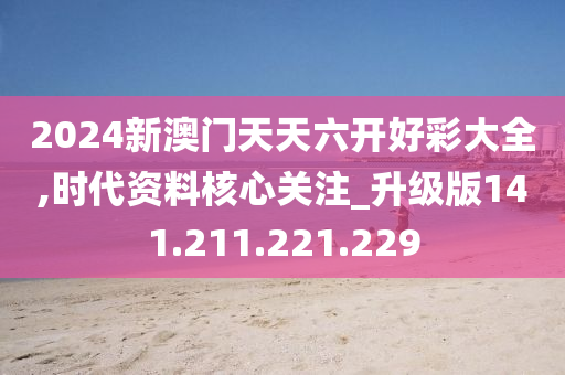 2024新澳门天天六开好彩大全,时代资料核心关注_升级版141.211.221.229