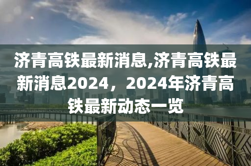 济青高铁最新消息,济青高铁最新消息2024，2024年济青高铁最新动态一览