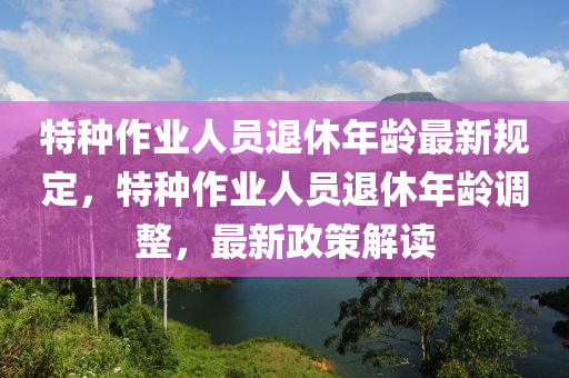 特种作业人员退休年龄最新规定，特种作业人员退休年龄调整，最新政策解读