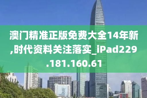 澳门精准正版免费大全14年新,时代资料关注落实_iPad229.181.160.61