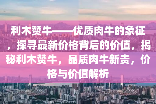 利木赞牛——优质肉牛的象征，探寻最新价格背后的价值，揭秘利木赞牛，品质肉牛新贵，价格与价值解析