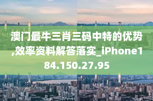 澳门最牛三肖三码中特的优势,效率资料解答落实_iPhone184.150.27.95