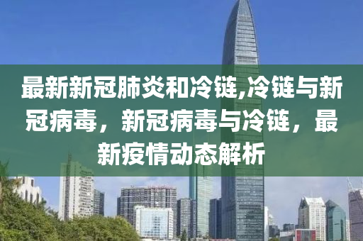 最新新冠肺炎和冷链,冷链与新冠病毒，新冠病毒与冷链，最新疫情动态解析