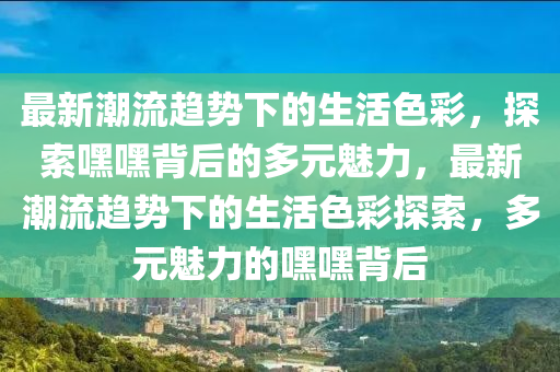 最新潮流趋势下的生活色彩，探索嘿嘿背后的多元魅力，最新潮流趋势下的生活色彩探索，多元魅力的嘿嘿背后